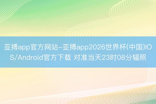 亚搏app官方网站-亚搏app2026世界杯(中国)IOS/Android官方下载 对准当天23时08分辐照