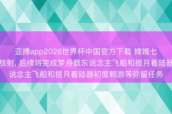 亚搏app2026世界杯中国官方下载 嫦娥七号贪图于下半年择机放射， 后续将完成梦舟载东说念主飞船和揽月着陆器初度翱游等弥留任务