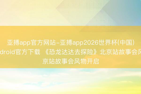 亚搏app官方网站-亚搏app2026世界杯(中国)IOS/Android官方下载 《恐龙达达去探险》北京站故事会风物开启