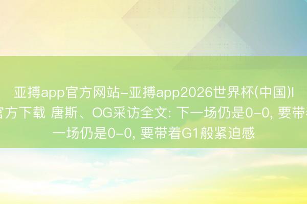 亚搏app官方网站-亚搏app2026世界杯(中国)IOS/Android官方下载 唐斯、OG采访全文: 下一场仍是0-0, 要带着G1般紧迫感