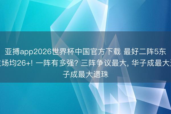 亚搏app2026世界杯中国官方下载 最好二阵5东谈主场均26+! 一阵有多强? 三阵争议最大， 华子成最大遗珠