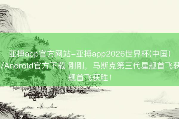 亚搏app官方网站-亚搏app2026世界杯(中国)IOS/Android官方下载 刚刚，马斯克第三代星舰首飞获胜！