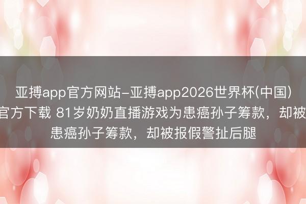 亚搏app官方网站-亚搏app2026世界杯(中国)IOS/Android官方下载 81岁奶奶直播游戏为患癌孙子筹款,却被报假警扯后腿