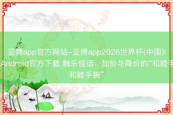 亚搏app官方网站-亚搏app2026世界杯(中国)IOS/Android官方下载 触乐怪话:加价与降价的“和睦手腕”