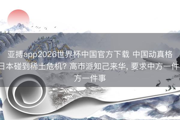 亚搏app2026世界杯中国官方下载 中国动真格， 日本碰到稀土危机? 高市派知己来华， 要求中方一件事