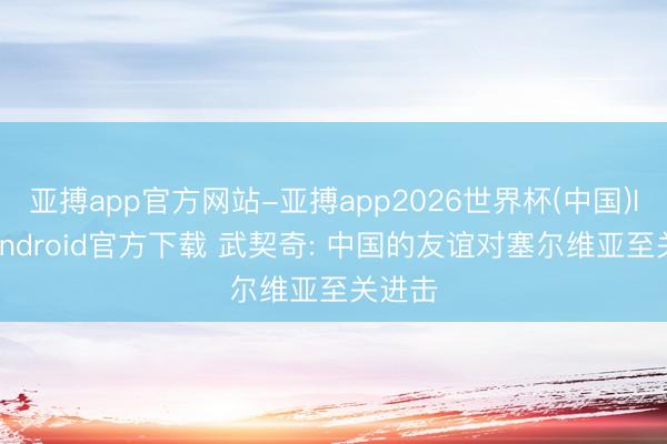 亚搏app官方网站-亚搏app2026世界杯(中国)IOS/Android官方下载 武契奇: 中国的友谊对塞尔维亚至关进击