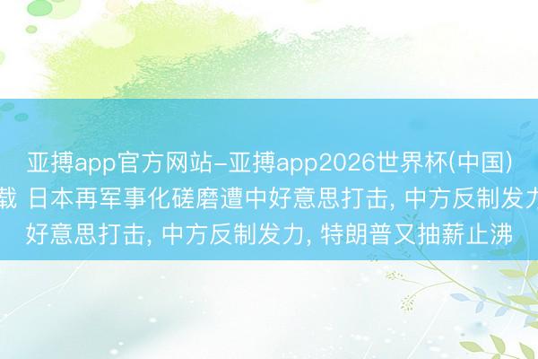 亚搏app官方网站-亚搏app2026世界杯(中国)IOS/Android官方下载 日本再军事化磋磨遭中好意思打击， 中方反制发力， 特朗普又抽薪止沸