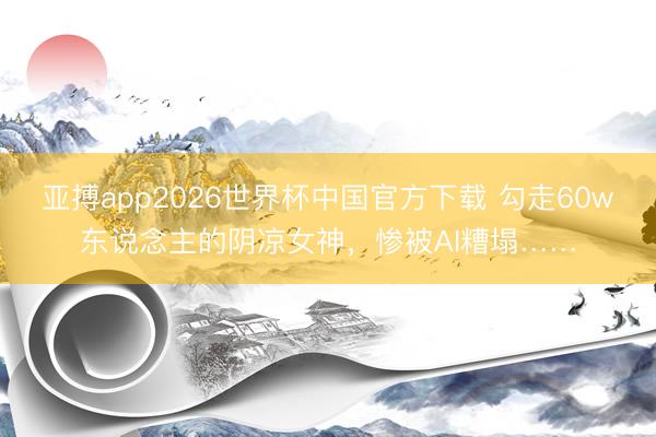 亚搏app2026世界杯中国官方下载 勾走60w东说念主的阴凉女神,惨被AI糟塌……