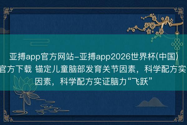 亚搏app官方网站-亚搏app2026世界杯(中国)IOS/Android官方下载 锚定儿童脑部发育关节因素，科学配方实证脑力“飞跃”