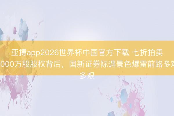 亚搏app2026世界杯中国官方下载 七折拍卖4000万股股权背后,国新证券际遇景色爆雷前路多艰