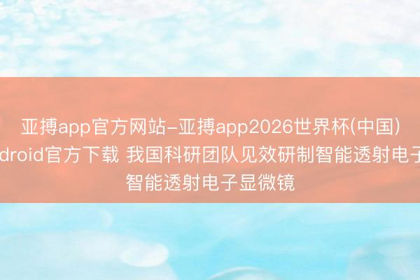 亚搏app官方网站-亚搏app2026世界杯(中国)IOS/Android官方下载 我国科研团队见效研制智能透射电子显微镜