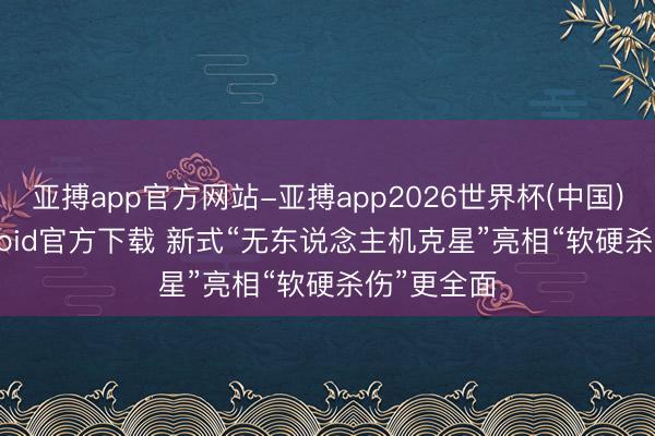 亚搏app官方网站-亚搏app2026世界杯(中国)IOS/Android官方下载 新式“无东说念主机克星”亮相“软硬杀伤”更全面