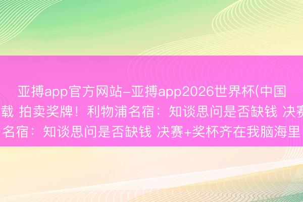 亚搏app官方网站-亚搏app2026世界杯(中国)IOS/Android官方下载 拍卖奖牌！利物浦名宿：知谈思问是否缺钱 决赛+奖杯齐在我脑海里
