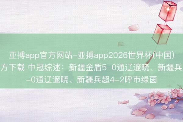 亚搏app官方网站-亚搏app2026世界杯(中国)IOS/Android官方下载 中冠综述：新疆金盾5-0通辽邃晓、新疆兵超4-2呼市绿茵