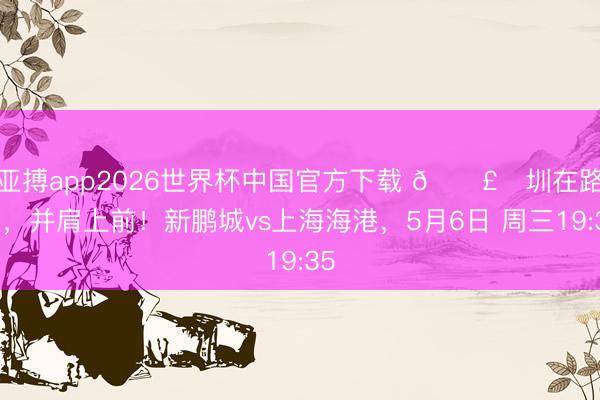 亚搏app2026世界杯中国官方下载 🛣️圳在路上，并肩上前！新鹏城vs上海海港，<a href=
