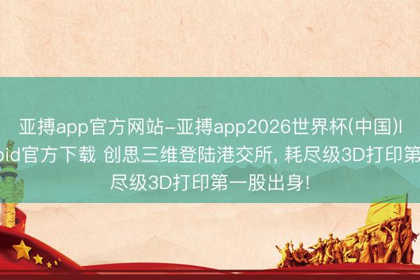 亚搏app官方网站-亚搏app2026世界杯(中国)IOS/Android官方下载 创思三维登陆港交所, 耗尽级3D打印第一股出身!