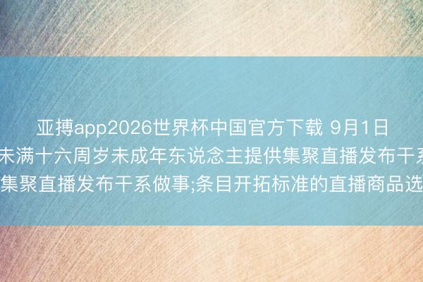 亚搏app2026世界杯中国官方下载 9月1日起实践章程: 明确不得为未满十六周岁未成年东说念主提供集聚直播发布干系做事;条目开拓标准的直播商品选品机制等