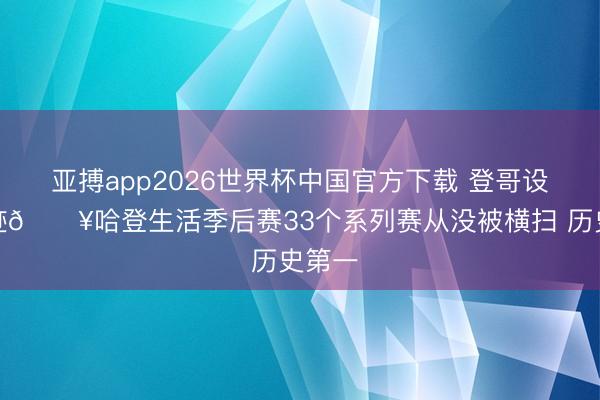 亚搏app2026世界杯中国官方下载 登哥设立神迹💥哈登生活季后赛33个系列赛从没被横扫 历史第一