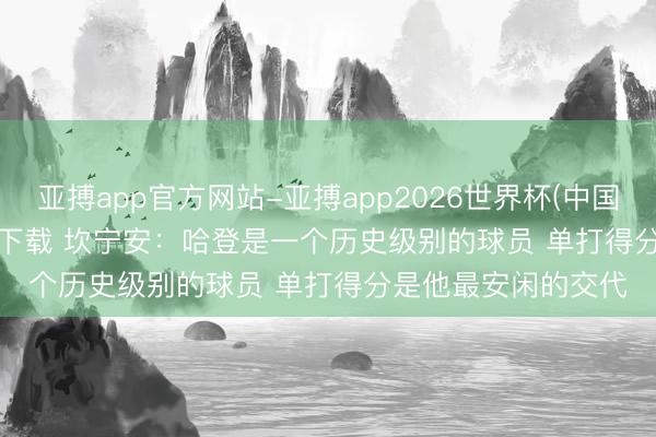 亚搏app官方网站-亚搏app2026世界杯(中国)IOS/Android官方下载 坎宁安：哈登是一个历史级别的球员 单打得分是他最安闲的交代
