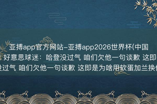 亚搏app官方网站-亚搏app2026世界杯(中国)IOS/Android官方下载 好意思球迷：哈登没过气 咱们欠他一句谈歉 这即是为啥用软蛋加兰换他