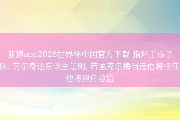 亚搏app2026世界杯中国官方下载 指环王叛了? 跟队: 劳尔身边东谈主证明， 若里克尔梅当选他将担任总监