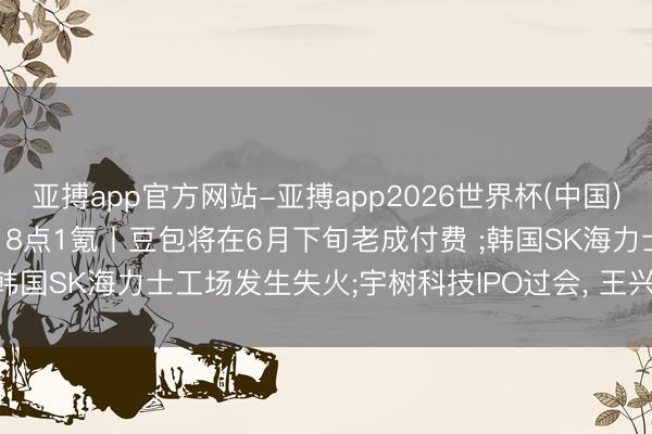 亚搏app官方网站-亚搏app2026世界杯(中国)IOS/Android官方下载 8点1氪丨豆包将在6月下旬老成付费 ;韩国SK海力士工场发生失火;宇树科技IPO过会， 王兴兴身家或超140亿