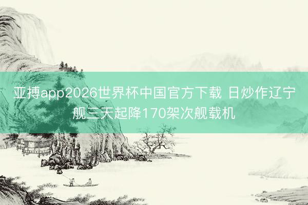 亚搏app2026世界杯中国官方下载 日炒作辽宁舰三天起降170架次舰载机