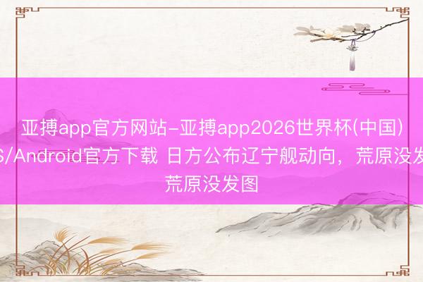 亚搏app官方网站-亚搏app2026世界杯(中国)IOS/Android官方下载 日方公布辽宁舰动向，荒原没发图