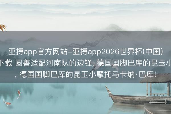 亚搏app官方网站-亚搏app2026世界杯(中国)IOS/Android官方下载 圆善适配河南队的边锋, 德国国脚巴库的昆玉小摩托马卡纳·巴库!