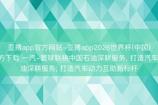 亚搏app官方网站-亚搏app2026世界杯(中国)IOS/Android官方下载 一汽-寰球联袂中国石油深耕服务， 打造汽车动力互助新标杆