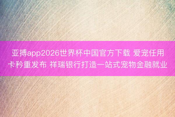 亚搏app2026世界杯中国官方下载 爱宠任用卡矜重发布 祥瑞银行打造一站式宠物金融就业