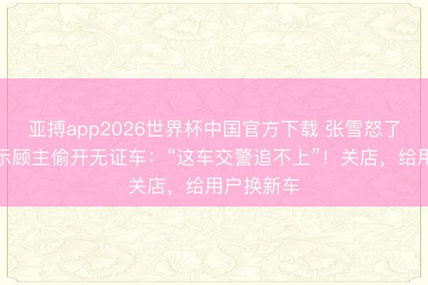 亚搏app2026世界杯中国官方下载 张雪怒了!职工请示顾主偷开无证车:“这车交警追不上”!关店,给用户换新车
