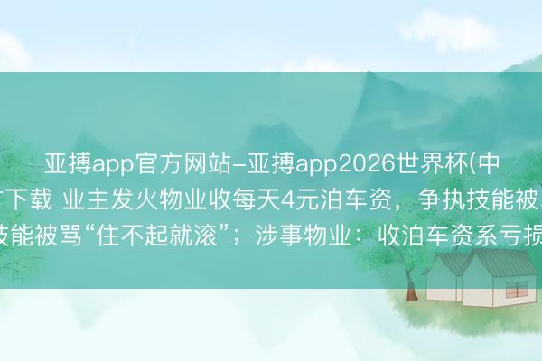 亚搏app官方网站-亚搏app2026世界杯(中国)IOS/Android官方下载 业主发火物业收每天4元泊车资，争执技能被骂“住不起就滚”；涉事物业：收泊车资系亏损严重，业主先骂东说念主