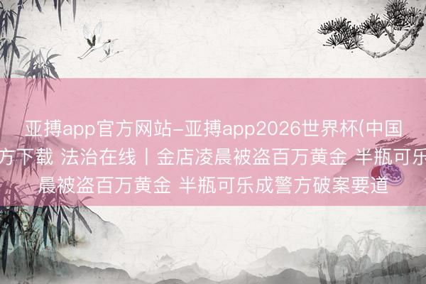 亚搏app官方网站-亚搏app2026世界杯(中国)IOS/Android官方下载 法治在线丨金店凌晨被盗百万黄金 半瓶可乐成警方破案要道