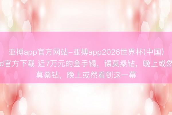 亚搏app官方网站-亚搏app2026世界杯(中国)IOS/Android官方下载 近7万元的金手镯,镶莫桑钻,晚上或然看到这一幕