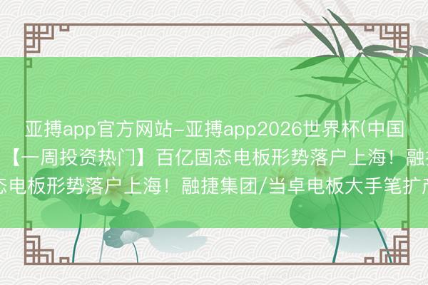 亚搏app官方网站-亚搏app2026世界杯(中国)IOS/Android官方下载 【一周投资热门】百亿固态电板形势落户上海！融捷集团/当卓电板大手笔扩产锂电板