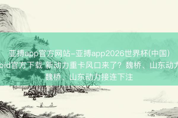 亚搏app官方网站-亚搏app2026世界杯(中国)IOS/Android官方下载 新动力重卡风口来了？魏桥、山东动力接连下注