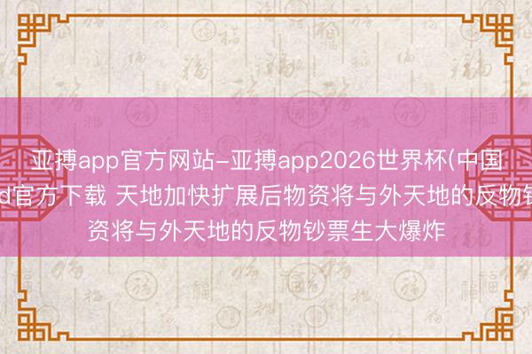亚搏app官方网站-亚搏app2026世界杯(中国)IOS/Android官方下载 天地加快扩展后物资将与外天地的反物钞票生大爆炸