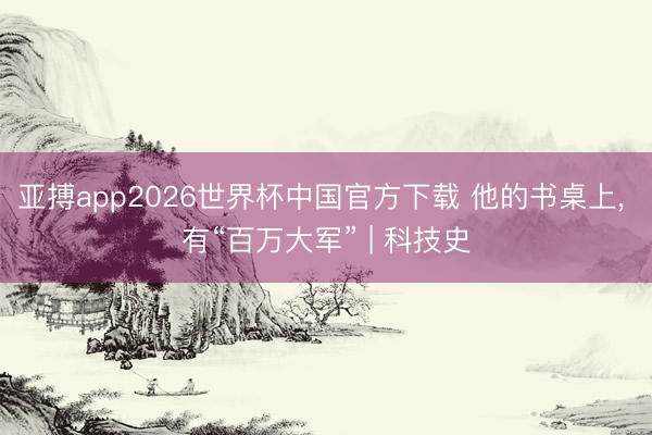 亚搏app2026世界杯中国官方下载 他的书桌上， 有“百万大军” | 科技史