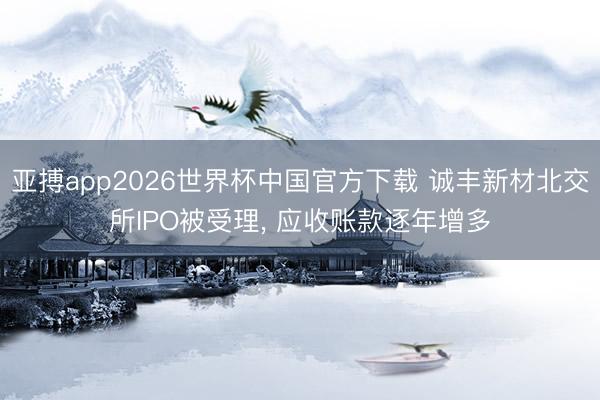 亚搏app2026世界杯中国官方下载 诚丰新材北交所IPO被受理， 应收账款逐年增多