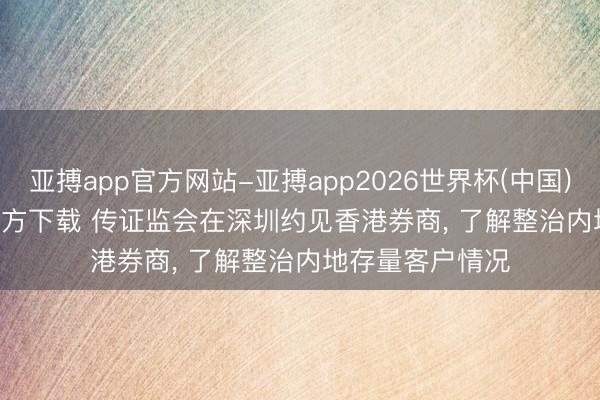 亚搏app官方网站-亚搏app2026世界杯(中国)IOS/Android官方下载 传证监会在深圳约见香港券商， 了解整治内地存量客户情况