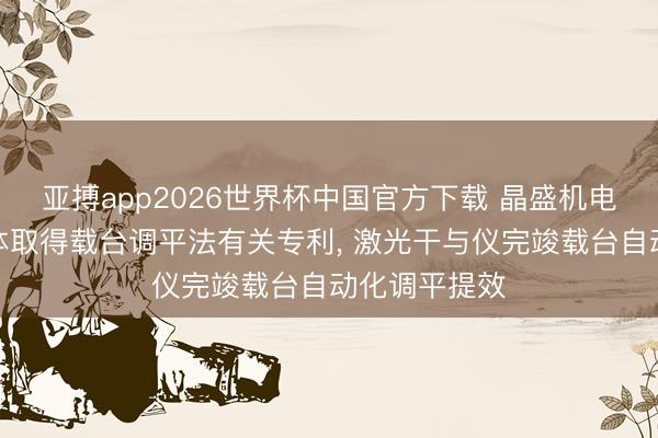 亚搏app2026世界杯中国官方下载 晶盛机电、求是半导体取得载台调平法有关专利， 激光干与仪完竣载台自动化调平提效