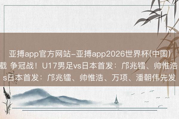 亚搏app官方网站-亚搏app2026世界杯(中国)IOS/Android官方下载 争冠战！U17男足vs日本首发：邝兆镭、帅惟浩、万项、潘朝伟先发