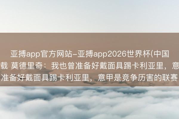 亚搏app官方网站-亚搏app2026世界杯(中国)IOS/Android官方下载 莫德里奇：我也曾准备好戴面具踢卡利亚里，意甲是竞争历害的联赛