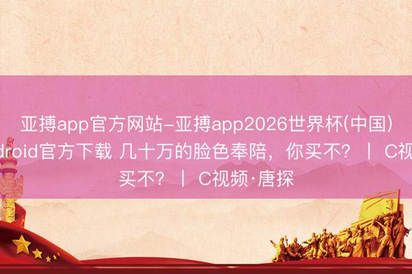 亚搏app官方网站-亚搏app2026世界杯(中国)IOS/Android官方下载 几十万的脸色奉陪，你买不？丨 C视频·唐探