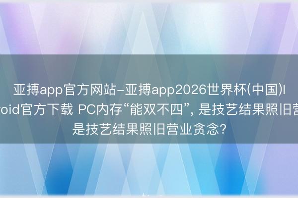 亚搏app官方网站-亚搏app2026世界杯(中国)IOS/Android官方下载 PC内存“能双不四”， 是技艺结果照旧营业贪念?