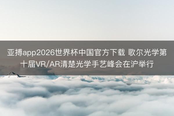 亚搏app2026世界杯中国官方下载 歌尔光学第十届VR/AR清楚光学手艺峰会在沪举行