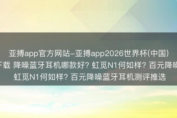 亚搏app官方网站-亚搏app2026世界杯(中国)IOS/Android官方下载 降噪蓝牙耳机哪款好? 虹觅N1何如样? 百元降噪蓝牙耳机测评推选