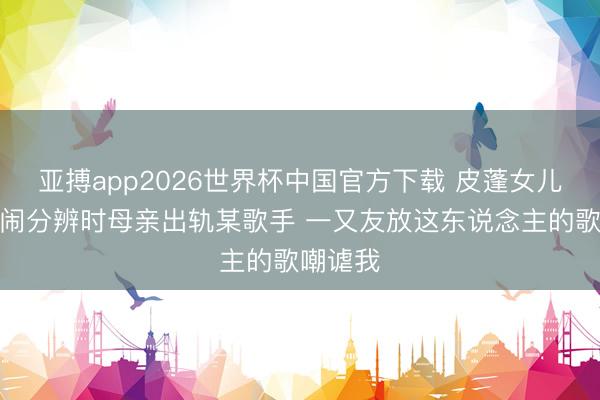亚搏app2026世界杯中国官方下载 皮蓬女儿：父母闹分辨时母亲出轨某歌手 一又友放这东说念主的歌嘲谑我