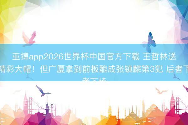 亚搏app2026世界杯中国官方下载 王哲林送出精彩大帽！但广厦拿到前板酿成张镇麟第3犯 后者下场